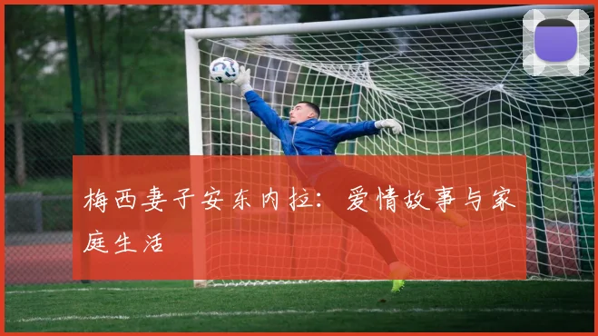 梅西妻子安东内拉:爱情故事与家庭生活
