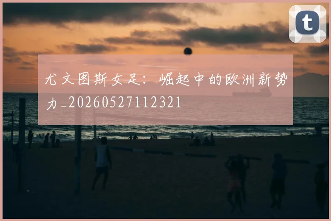 尤文图斯女足:崛起中的欧洲新势力_20260527112321