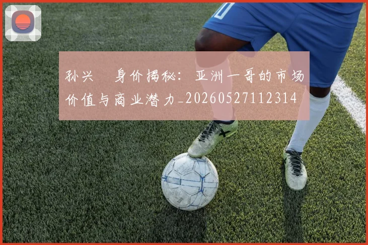 孙兴慜身价揭秘：亚洲一哥的市场价值与商业潜力_20260527112314
